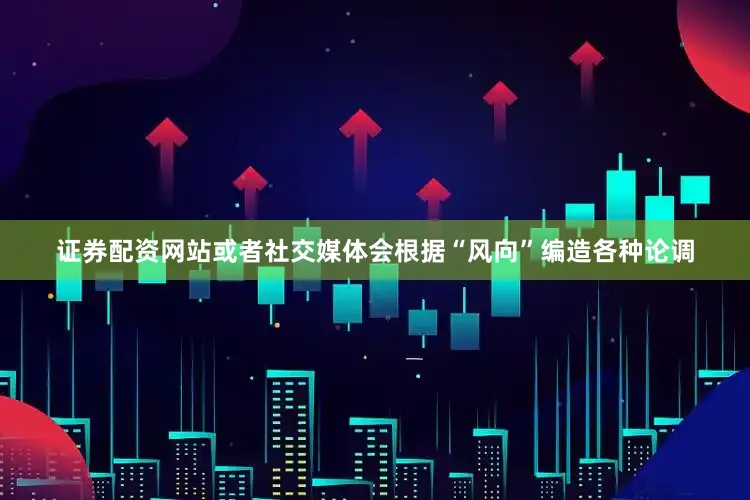 证券配资网站或者社交媒体会根据“风向”编造各种论调