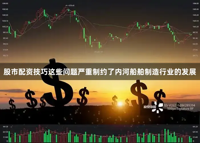 股市配资技巧这些问题严重制约了内河船舶制造行业的发展